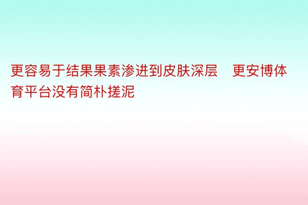 更容易于结果果素渗进到皮肤深层➕更安博体育平台没有简朴搓泥