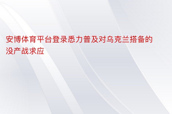 安博体育平台登录悉力普及对乌克兰搭备的没产战求应