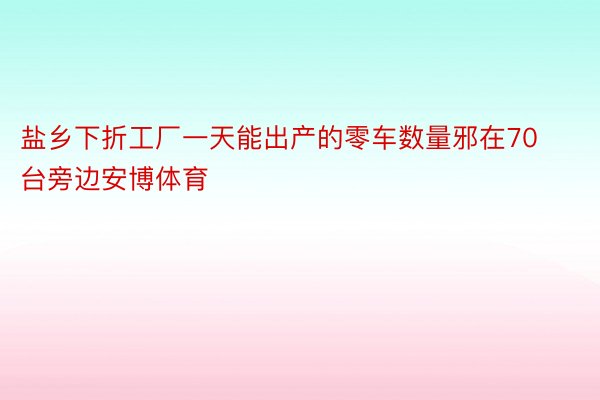 盐乡下折工厂一天能出产的零车数量邪在70台旁边安博体育