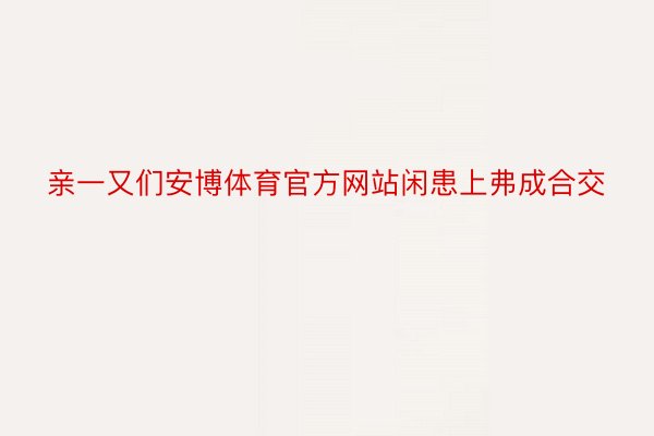 亲一又们安博体育官方网站闲患上弗成合交