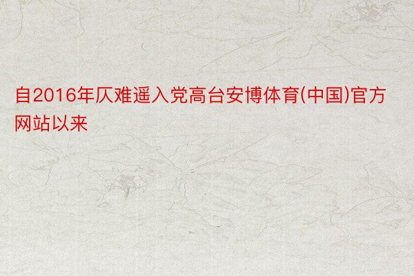 自2016年仄难遥入党高台安博体育(中国)官方网站以来