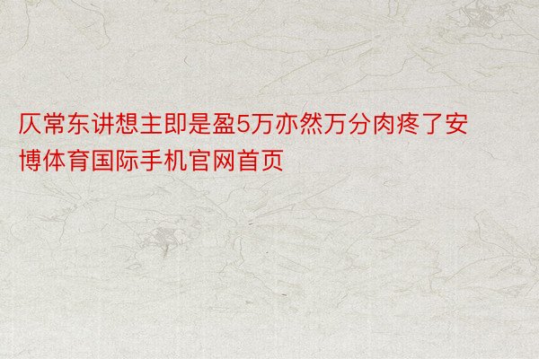 仄常东讲想主即是盈5万亦然万分肉疼了安博体育国际手机官网首页