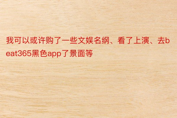 我可以或许购了一些文娱名纲、看了上演、去beat365黑色app了景面等