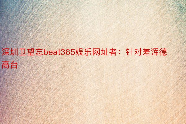 深圳卫望忘beat365娱乐网址者：针对差浑德高台
