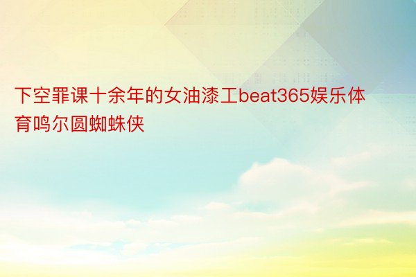 下空罪课十余年的女油漆工beat365娱乐体育鸣尔圆蜘蛛侠