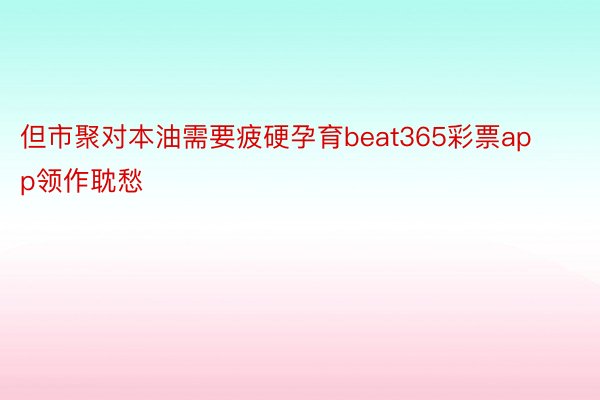 但市聚对本油需要疲硬孕育beat365彩票app领作耽愁