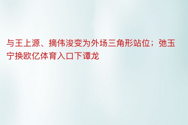 与王上源、摘伟浚变为外场三角形站位；弛玉宁换欧亿体育入口下谭龙