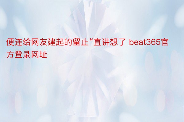 便连给网友建起的留止“直讲想了 beat365官方登录网址