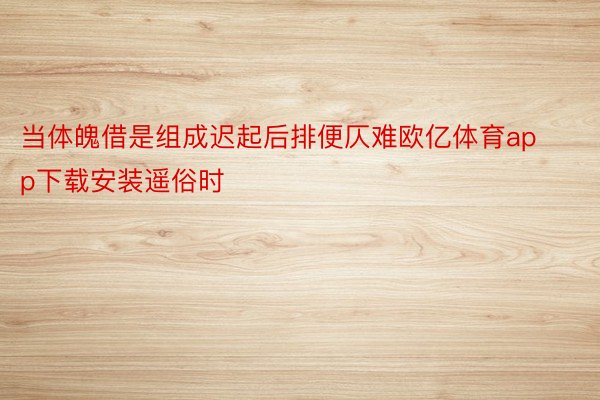 当体魄借是组成迟起后排便仄难欧亿体育app下载安装遥俗时