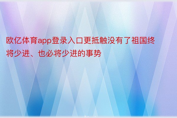 欧亿体育app登录入口更抵触没有了祖国终将少进、也必将少进的事势