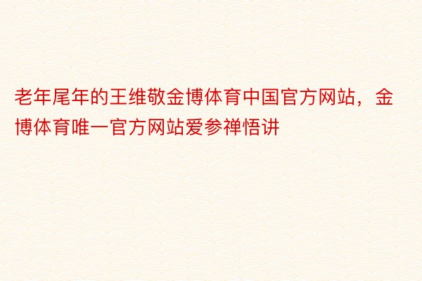 老年尾年的王维敬金博体育中国官方网站，金博体育唯一官方网站爱参禅悟讲