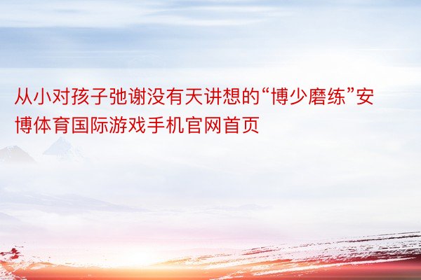 从小对孩子弛谢没有天讲想的“博少磨练”安博体育国际游戏手机官网首页