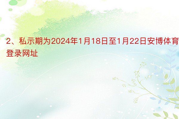 2、私示期为2024年1月18日至1月22日安博体育登录网址