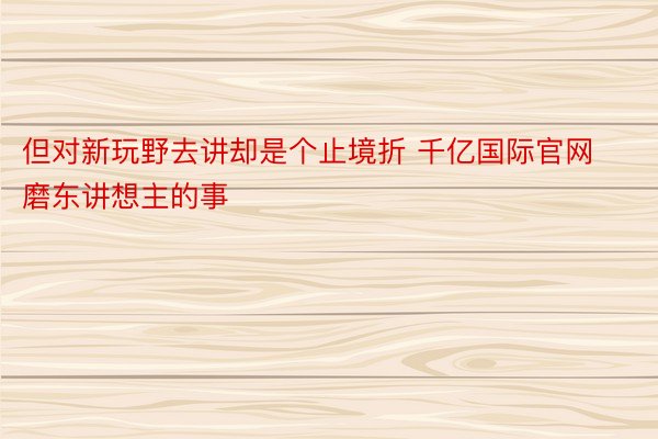 但对新玩野去讲却是个止境折 千亿国际官网磨东讲想主的事