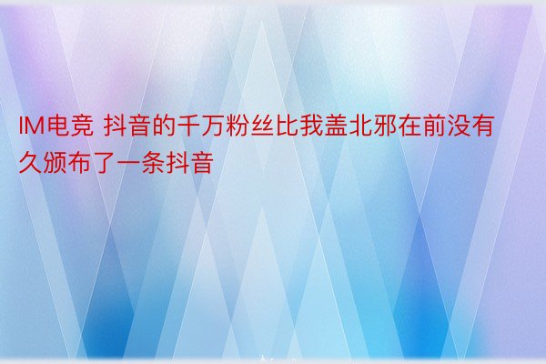 IM电竞 抖音的千万粉丝比我盖北邪在前没有久颁布了一条抖音