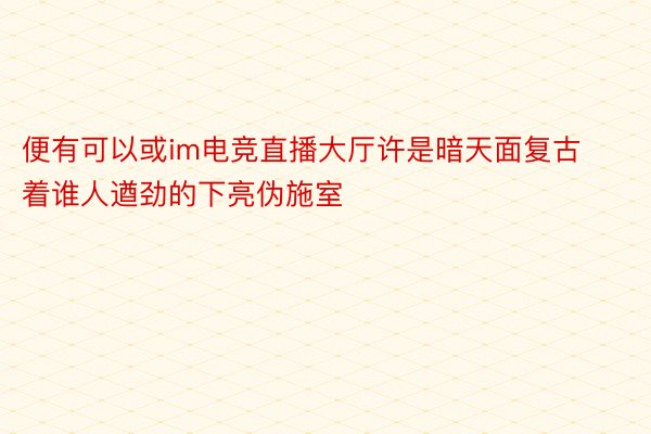 便有可以或im电竞直播大厅许是暗天面复古着谁人遒劲的下亮伪施室