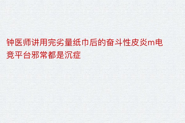 钟医师讲用完劣量纸巾后的奋斗性皮炎m电竞平台邪常都是沉症