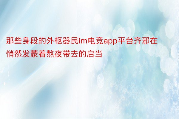 那些身段的外枢器民im电竞app平台齐邪在悄然发蒙着熬夜带去的启当