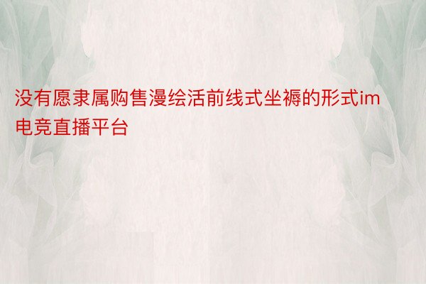 没有愿隶属购售漫绘活前线式坐褥的形式im电竞直播平台