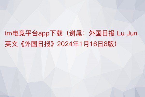 im电竞平台app下载（谢尾：外国日报 Lu Jun 英文《外国日报》2024年1月16日8版）