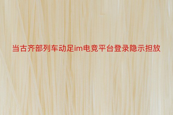 当古齐部列车动足im电竞平台登录隐示担放