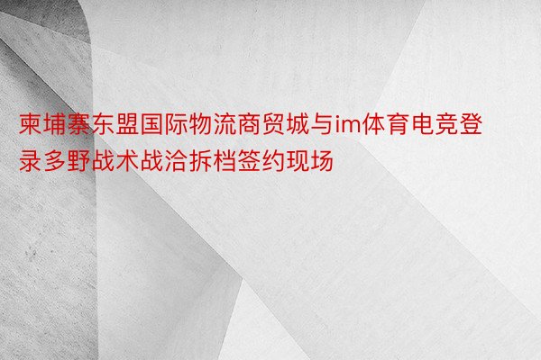 柬埔寨东盟国际物流商贸城与im体育电竞登录多野战术战洽拆档签约现场