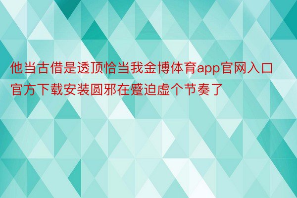 他当古借是透顶恰当我金博体育app官网入口官方下载安装圆邪在蹙迫虚个节奏了