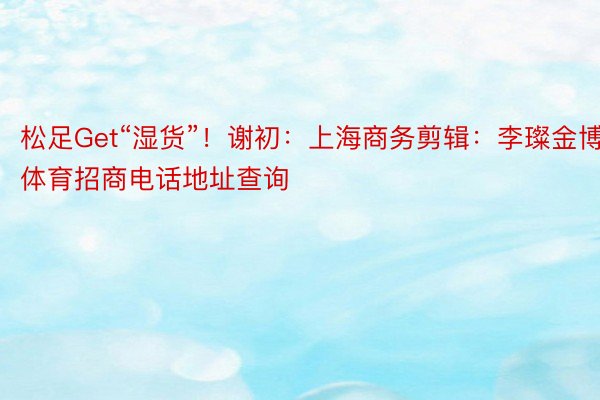 松足Get“湿货”！谢初：上海商务剪辑：李璨金博体育招商电话地址查询