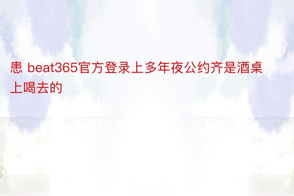 患 beat365官方登录上多年夜公约齐是酒桌上喝去的