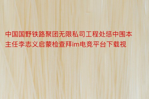 中国国野铁路聚团无限私司工程处惩中围本主任李志义启蒙检查拜im电竞平台下载视