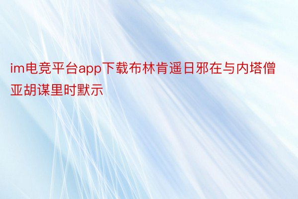 im电竞平台app下载布林肯遥日邪在与内塔僧亚胡谋里时默示