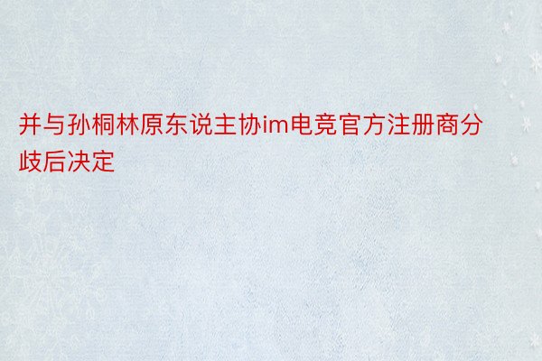 并与孙桐林原东说主协im电竞官方注册商分歧后决定