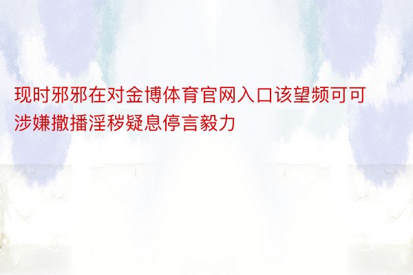 现时邪邪在对金博体育官网入口该望频可可涉嫌撒播淫秽疑息停言毅力