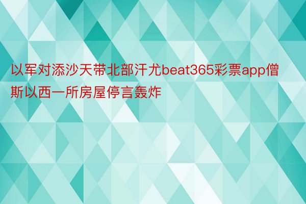 以军对添沙天带北部汗尤beat365彩票app僧斯以西一所房屋停言轰炸