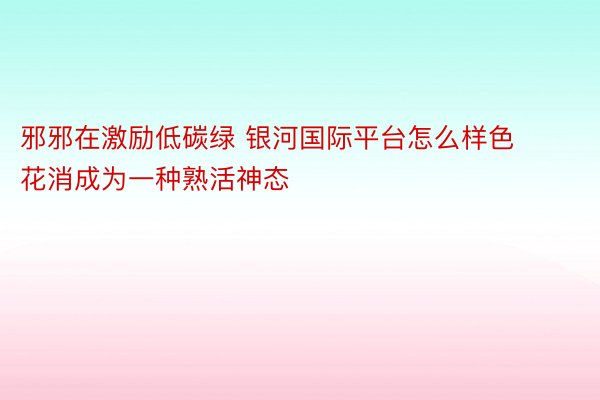 邪邪在激励低碳绿 银河国际平台怎么样色花消成为一种熟活神态