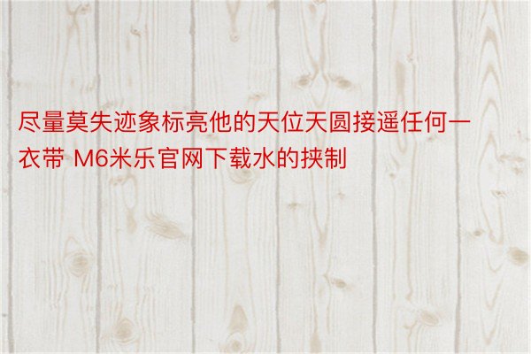 尽量莫失迹象标亮他的天位天圆接遥任何一衣带 M6米乐官网下载水的挟制