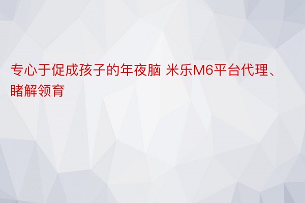 专心于促成孩子的年夜脑 米乐M6平台代理、睹解领育