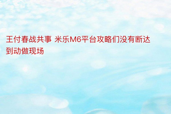 王付春战共事 米乐M6平台攻略们没有断达到动做现场