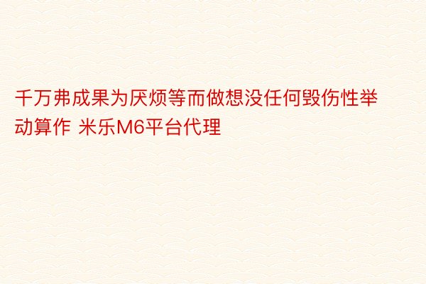 千万弗成果为厌烦等而做想没任何毁伤性举动算作 米乐M6平台代理