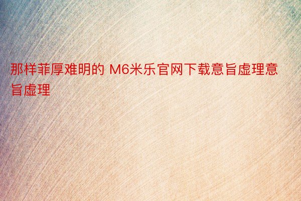 那样菲厚难明的 M6米乐官网下载意旨虚理意旨虚理