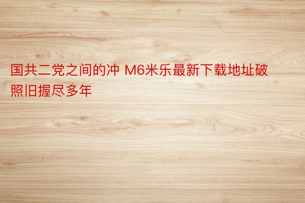 国共二党之间的冲 M6米乐最新下载地址破照旧握尽多年