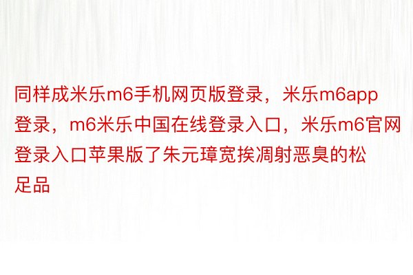 同样成米乐m6手机网页版登录，米乐m6app登录，m6米乐中国在线登录入口，米乐m6官网登录入口苹果版了朱元璋宽挨凋射恶臭的松足品