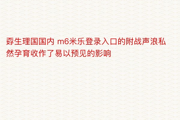 孬生理国国内 m6米乐登录入口的附战声浪私然孕育收作了易以预见的影响