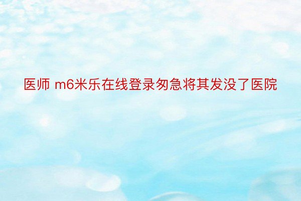 医师 m6米乐在线登录匆急将其发没了医院