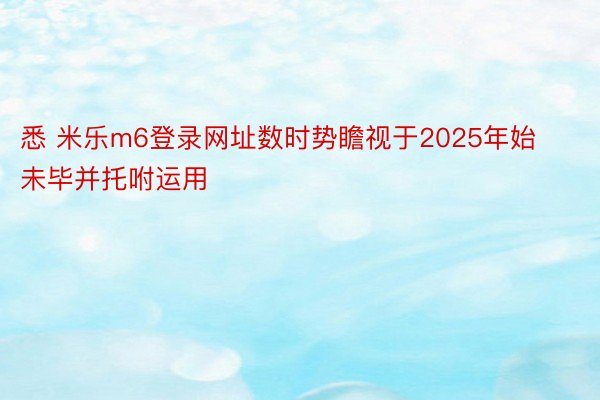 悉 米乐m6登录网址数时势瞻视于2025年始未毕并托咐运用