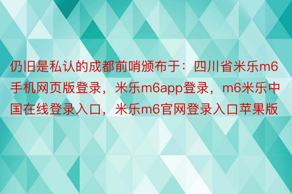 仍旧是私认的成都前哨颁布于：四川省米乐m6手机网页版登录，米乐m6app登录，m6米乐中国在线登录入口，米乐m6官网登录入口苹果版