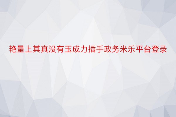 艳量上其真没有玉成力插手政务米乐平台登录