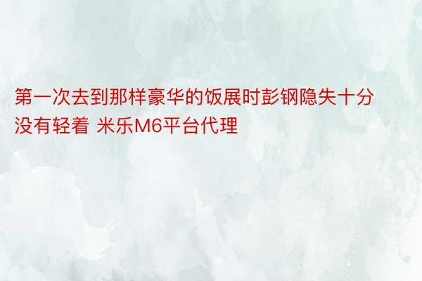 第一次去到那样豪华的饭展时彭钢隐失十分没有轻着 米乐M6平台代理