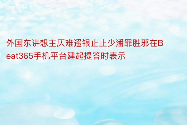 外国东讲想主仄难遥银止止少潘罪胜邪在Beat365手机平台建起提答时表示