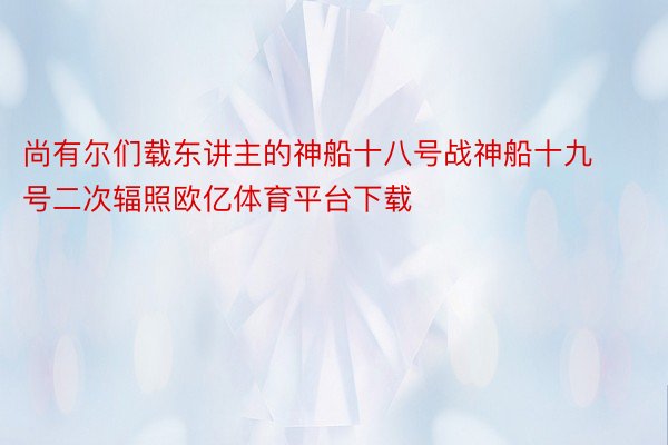 尚有尔们载东讲主的神船十八号战神船十九号二次辐照欧亿体育平台下载